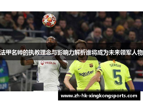 法甲名帅的执教理念与影响力解析谁将成为未来领军人物 法甲名帅的执教理念与影响力解析谁将成为未来领军人物