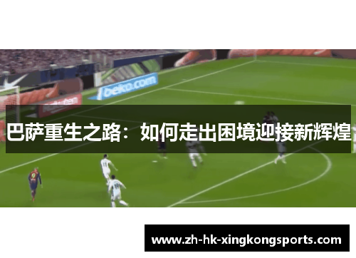 巴萨重生之路:如何走出困境迎接新辉煌 巴萨重生之路:如何走出困境迎接新辉煌