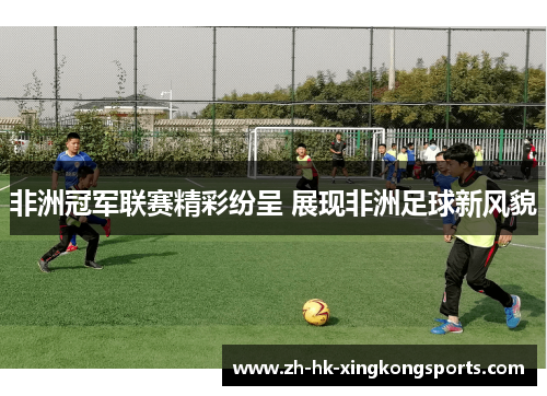 非洲冠军联赛精彩纷呈 展现非洲足球新风貌 非洲冠军联赛精彩纷呈 展现非洲足球新风貌