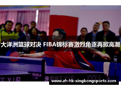 大洋洲篮球对决 FIBA锦标赛激烈角逐再掀高潮 大洋洲篮球对决 FIBA锦标赛激烈角逐再掀高潮