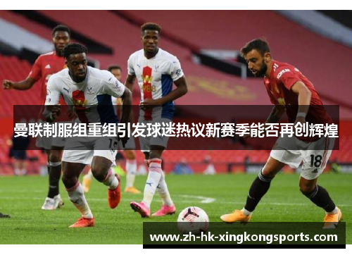 曼联制服组重组引发球迷热议新赛季能否再创辉煌 曼联制服组重组引发球迷热议新赛季能否再创辉煌
